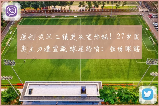 原创 武汉三镇更衣室炸锅！27岁国奥主力遭雪藏 球迷怒喷：教练眼瞎了？