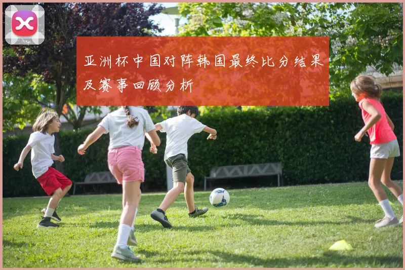 亚洲杯中国对阵韩国最终比分结果及赛事回顾分析