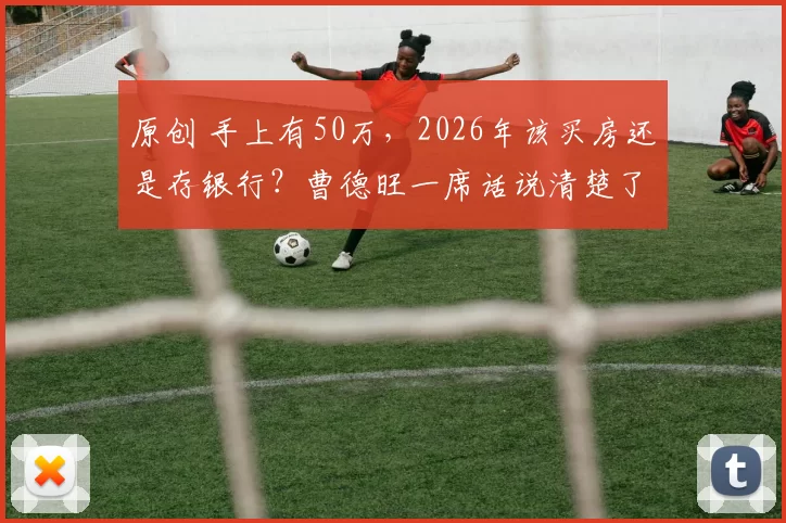 原创 手上有50万,2026年该买房还是存银行?曹德旺一席话说清楚了