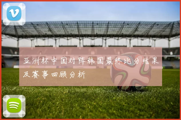 亚洲杯中国对阵韩国最终比分结果及赛事回顾分析