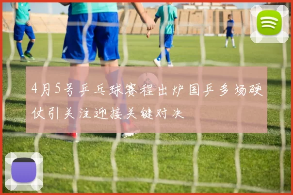 4月5号乒乓球赛程出炉国乒多场硬仗引关注迎接关键对决