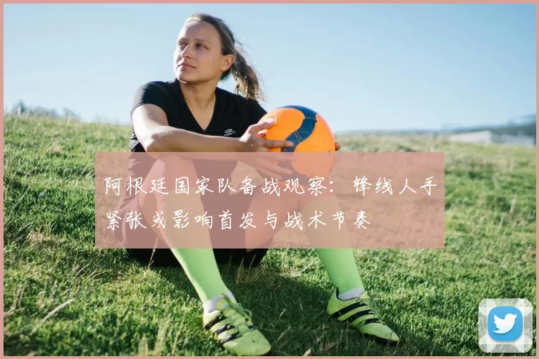 阿根廷国家队备战观察:锋线人手紧张或影响首发与战术节奏