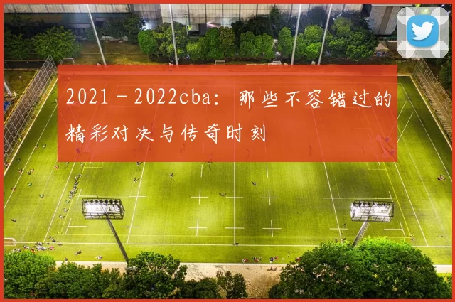 2021 - 2022cba：那些不容错过的精彩对决与传奇时刻