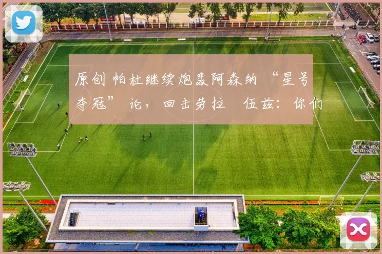 原创 帕杜继续炮轰阿森纳 “星号夺冠” 论,回击劳拉・伍兹:你们能拿几座奖杯?