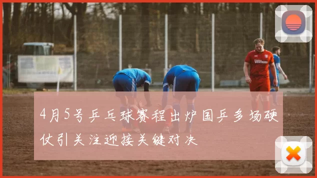 4月5号乒乓球赛程出炉国乒多场硬仗引关注迎接关键对决