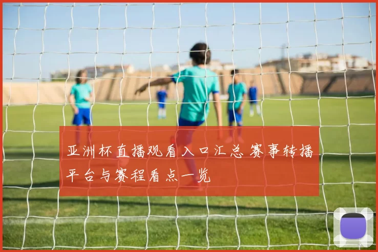 亚洲杯直播观看入口汇总 赛事转播平台与赛程看点一览