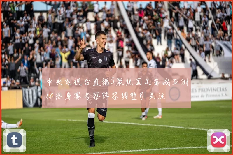 中央电视台直播5聚焦国足备战亚洲杯热身赛考察阵容调整引关注