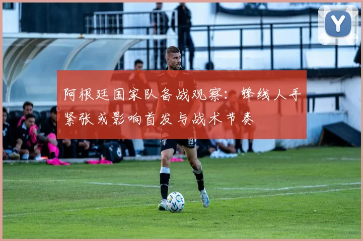 阿根廷国家队备战观察：锋线人手紧张或影响首发与战术节奏