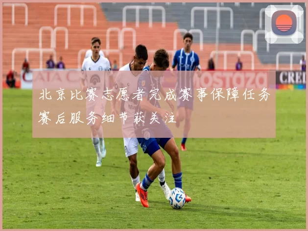 北京比赛志愿者完成赛事保障任务赛后服务细节获关注