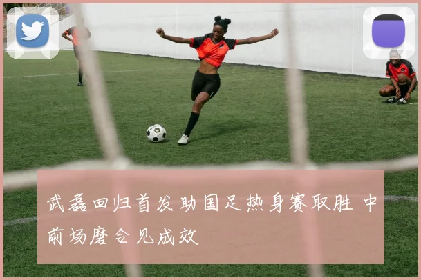 武磊回归首发助国足热身赛取胜 中前场磨合见成效
