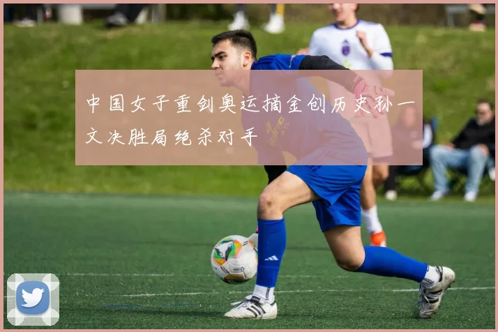 中国女子重剑奥运摘金创历史孙一文决胜局绝杀对手