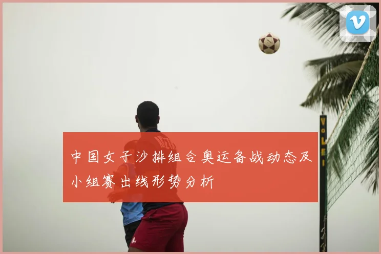 中国女子沙排组合奥运备战动态及小组赛出线形势分析