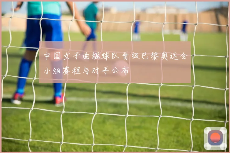 中国女子曲棍球队晋级巴黎奥运会小组赛程与对手公布