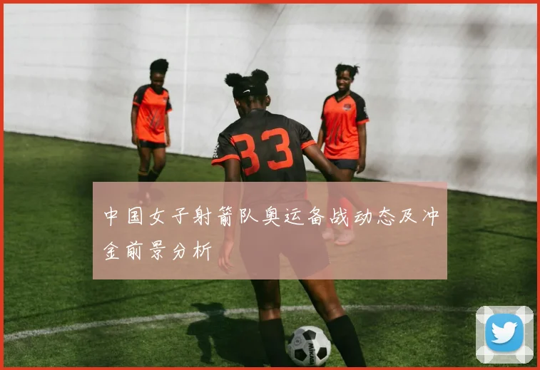 中国女子射箭队奥运备战动态及冲金前景分析