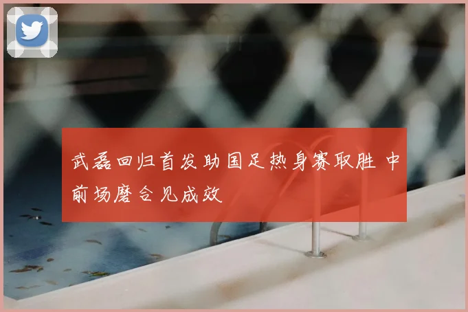 武磊回归首发助国足热身赛取胜 中前场磨合见成效