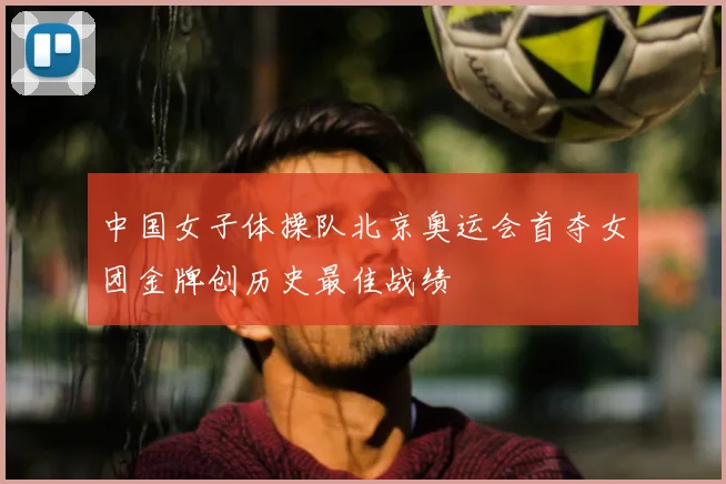 中国女子体操队北京奥运会首夺女团金牌创历史最佳战绩